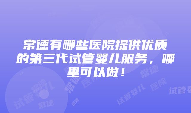 常德有哪些医院提供优质的第三代试管婴儿服务，哪里可以做！