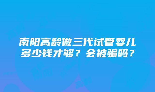 南阳高龄做三代试管婴儿多少钱才够？会被骗吗？