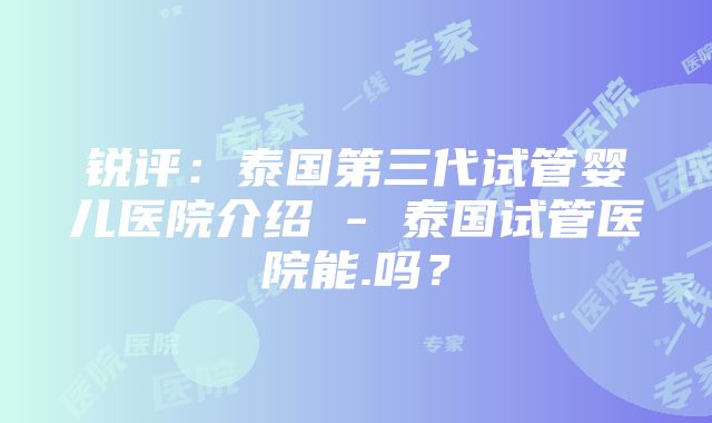 锐评：泰国第三代试管婴儿医院介绍 - 泰国试管医院能.吗？