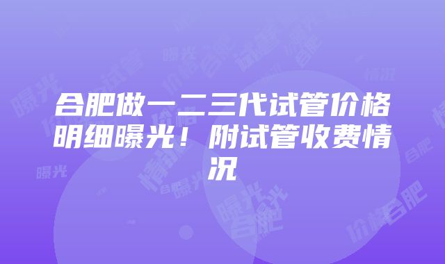 合肥做一二三代试管价格明细曝光！附试管收费情况