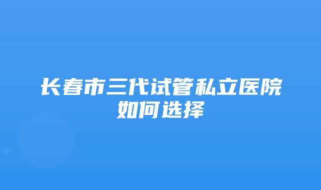 长春市三代试管私立医院如何选择