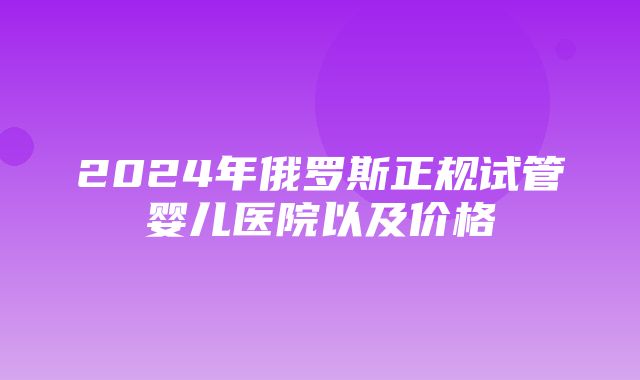 2024年俄罗斯正规试管婴儿医院以及价格