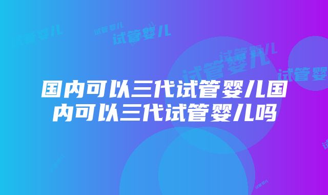 国内可以三代试管婴儿国内可以三代试管婴儿吗