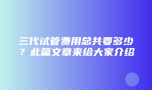 三代试管费用总共要多少？此篇文章来给大家介绍