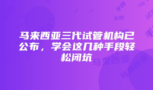 马来西亚三代试管机构已公布，学会这几种手段轻松闭坑