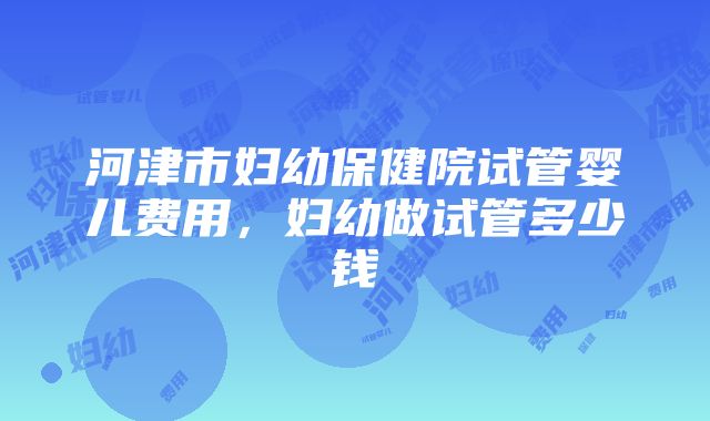 河津市妇幼保健院试管婴儿费用，妇幼做试管多少钱