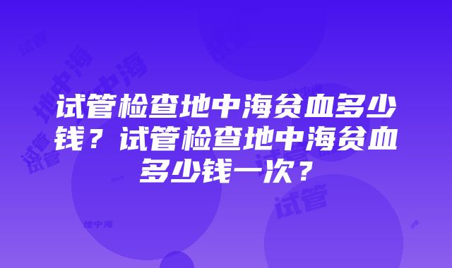 试管检查地中海贫血多少钱？试管检查地中海贫血多少钱一次？