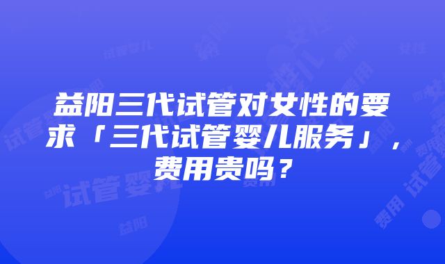 益阳三代试管对女性的要求「三代试管婴儿服务」，费用贵吗？