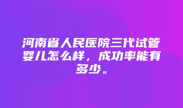 河南省人民医院三代试管婴儿怎么样，成功率能有多少。