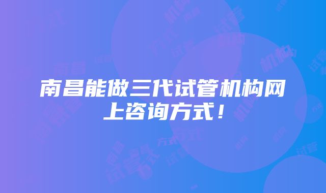 南昌能做三代试管机构网上咨询方式！