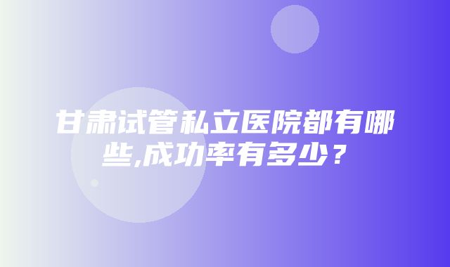 甘肃试管私立医院都有哪些,成功率有多少？