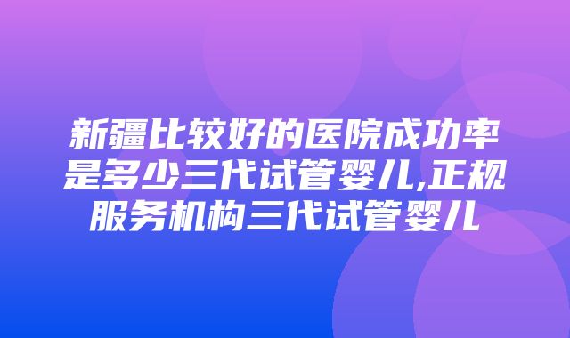 新疆比较好的医院成功率是多少三代试管婴儿,正规服务机构三代试管婴儿