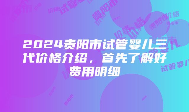 2024贵阳市试管婴儿三代价格介绍，首先了解好费用明细