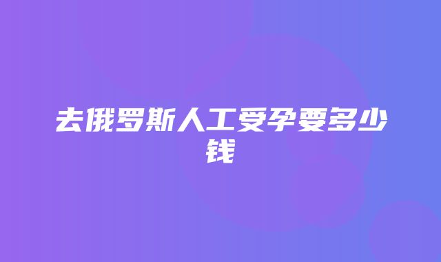 去俄罗斯人工受孕要多少钱