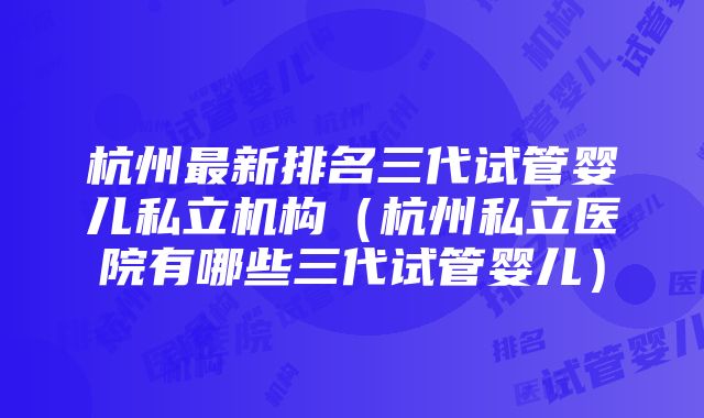 杭州最新排名三代试管婴儿私立机构（杭州私立医院有哪些三代试管婴儿）