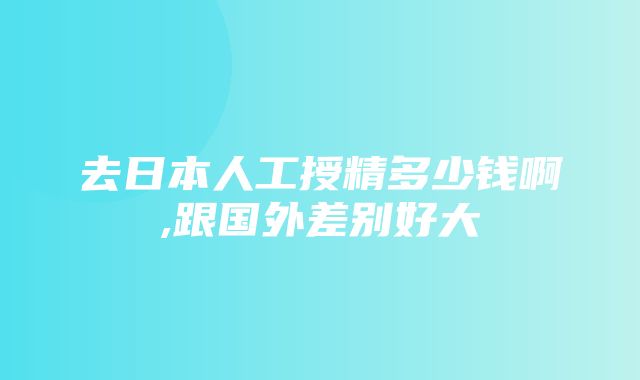 去日本人工授精多少钱啊,跟国外差别好大