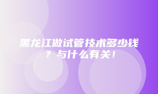 黑龙江做试管技术多少钱？与什么有关！