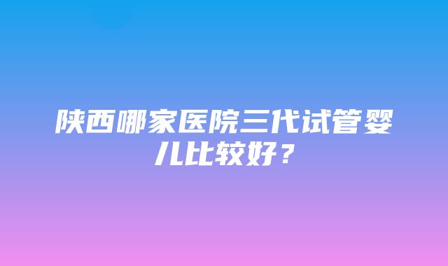 陕西哪家医院三代试管婴儿比较好？