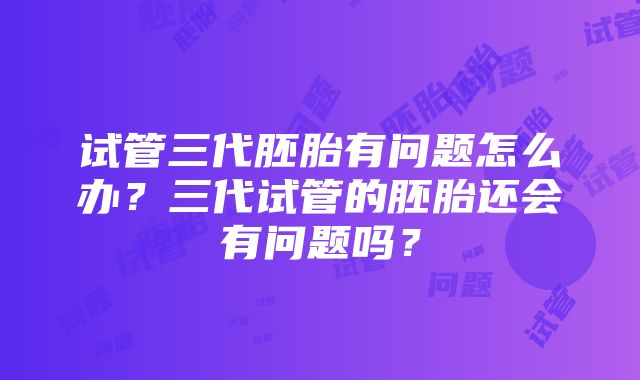 试管三代胚胎有问题怎么办？三代试管的胚胎还会有问题吗？