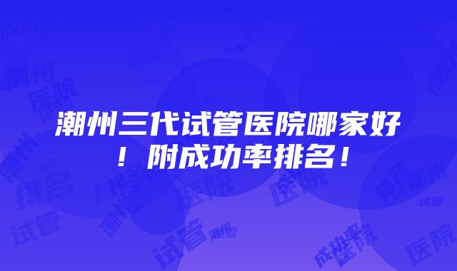 潮州三代试管医院哪家好！附成功率排名！