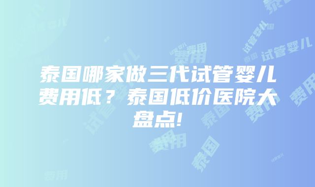 泰国哪家做三代试管婴儿费用低？泰国低价医院大盘点!