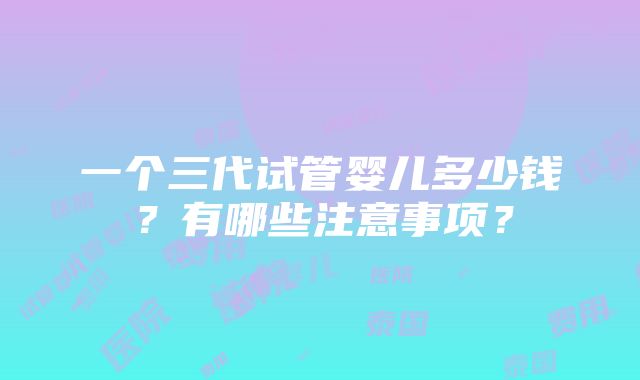 一个三代试管婴儿多少钱？有哪些注意事项？