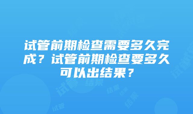 试管前期检查需要多久完成？试管前期检查要多久可以出结果？