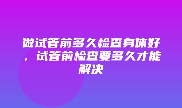 做试管前多久检查身体好，试管前检查要多久才能解决