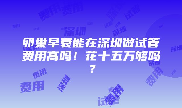 卵巢早衰能在深圳做试管费用高吗！花十五万够吗？