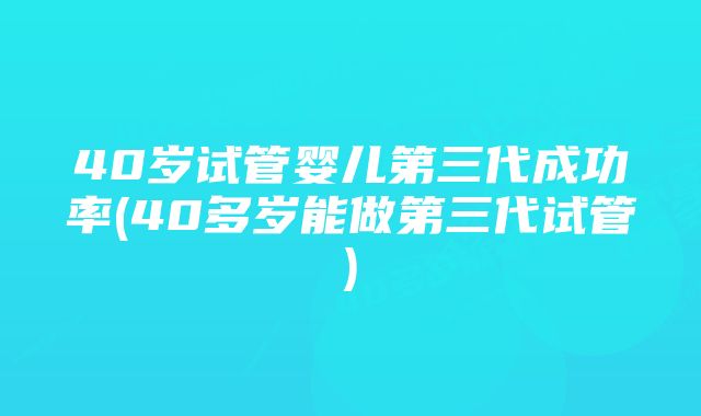 40岁试管婴儿第三代成功率(40多岁能做第三代试管)