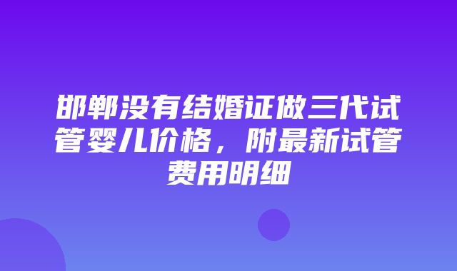 邯郸没有结婚证做三代试管婴儿价格，附最新试管费用明细