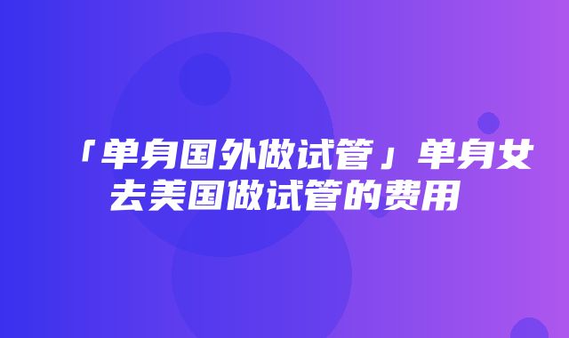 「单身国外做试管」单身女去美国做试管的费用