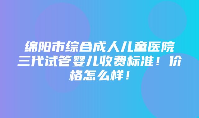 绵阳市综合成人儿童医院三代试管婴儿收费标准！价格怎么样！