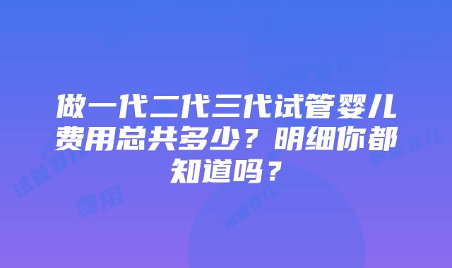 做一代二代三代试管婴儿费用总共多少？明细你都知道吗？