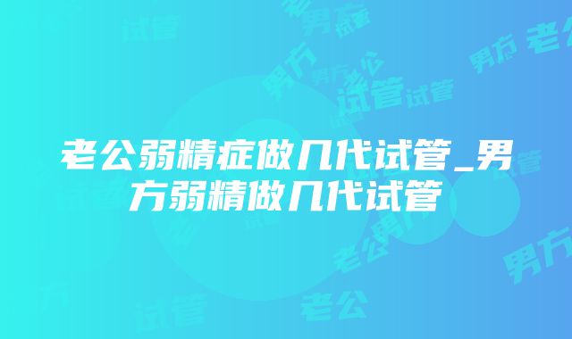 老公弱精症做几代试管_男方弱精做几代试管