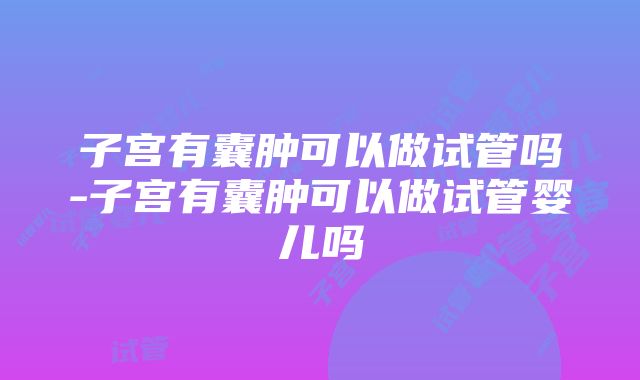 子宫有囊肿可以做试管吗-子宫有囊肿可以做试管婴儿吗