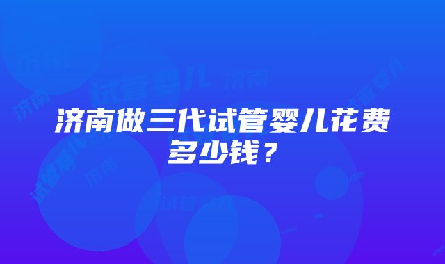 济南做三代试管婴儿花费多少钱？