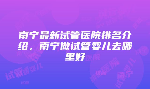 南宁最新试管医院排名介绍，南宁做试管婴儿去哪里好