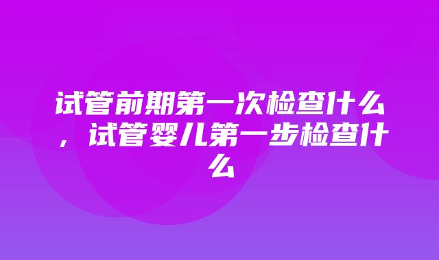 试管前期第一次检查什么，试管婴儿第一步检查什么