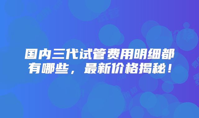 国内三代试管费用明细都有哪些，最新价格揭秘！