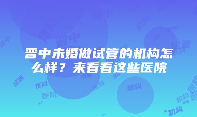 晋中未婚做试管的机构怎么样？来看看这些医院