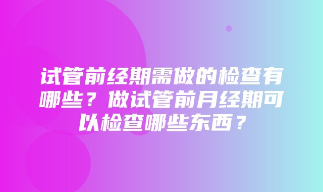 试管前经期需做的检查有哪些？做试管前月经期可以检查哪些东西？