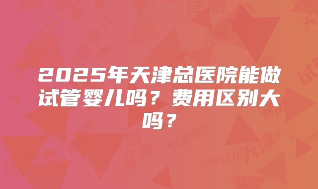 2025年天津总医院能做试管婴儿吗？费用区别大吗？