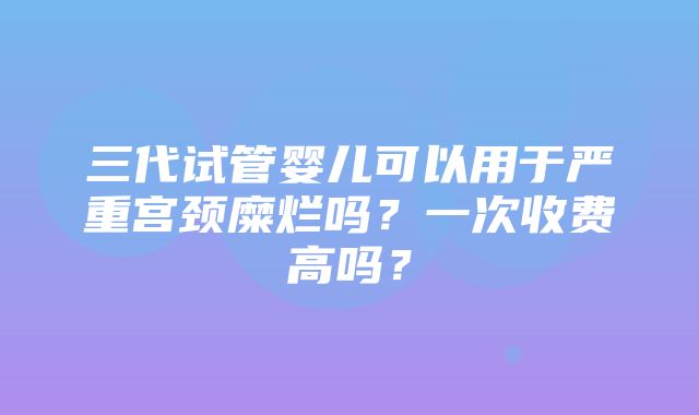 三代试管婴儿可以用于严重宫颈糜烂吗？一次收费高吗？