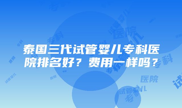 泰国三代试管婴儿专科医院排名好？费用一样吗？