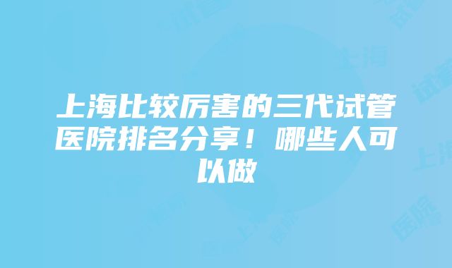 上海比较厉害的三代试管医院排名分享！哪些人可以做