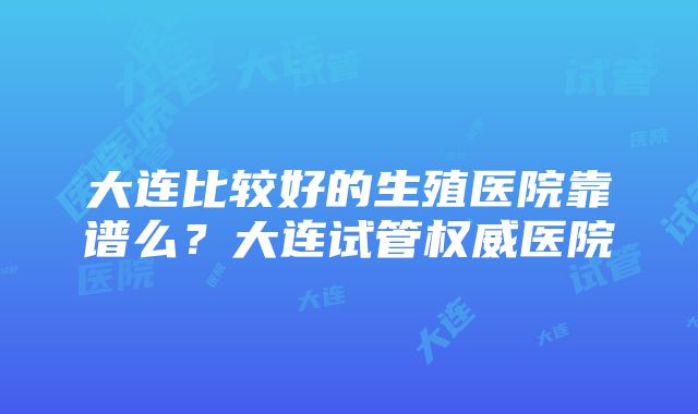 大连比较好的生殖医院靠谱么？大连试管权威医院