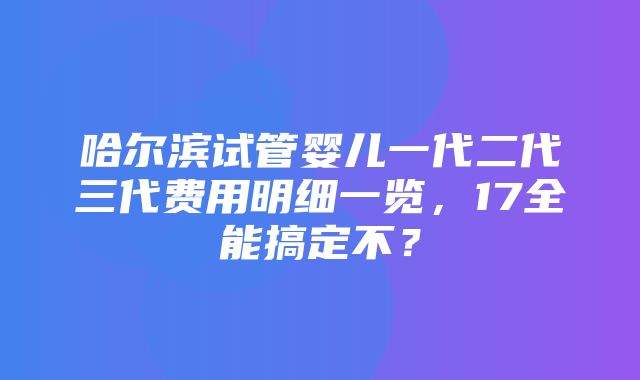 哈尔滨试管婴儿一代二代三代费用明细一览，17全能搞定不？