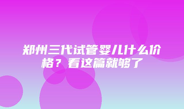 郑州三代试管婴儿什么价格？看这篇就够了