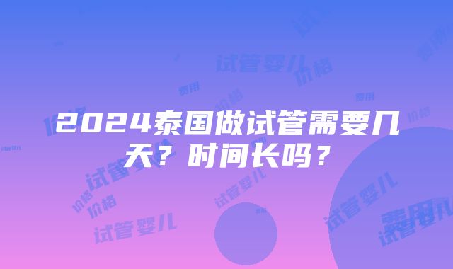 2024泰国做试管需要几天？时间长吗？